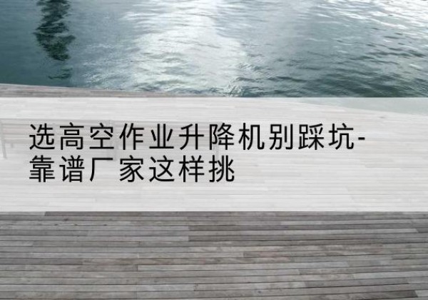 镇江剪叉式升降机厂家-选高空作业升降机别踩坑-靠谱厂家这样挑